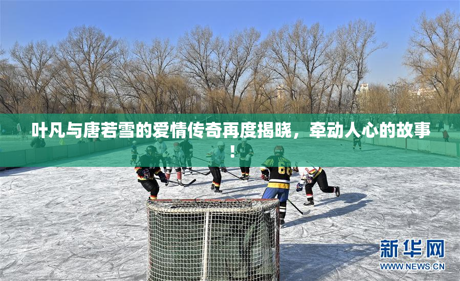 叶凡与唐若雪的爱情传奇再度揭晓，牵动人心的故事！