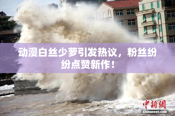 动漫白丝少萝引发热议，粉丝纷纷点赞新作！
