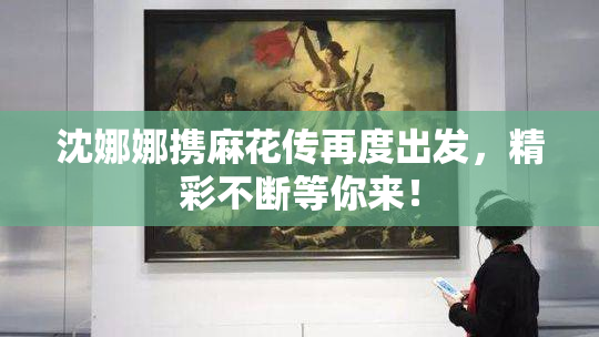沈娜娜携麻花传再度出发，精彩不断等你来！