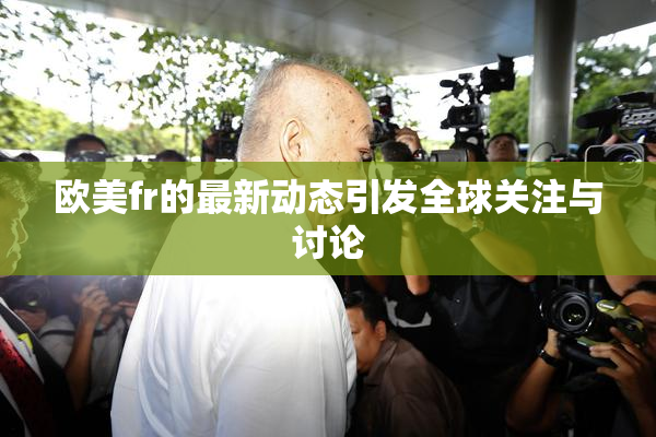 欧美fr的最新动态引发全球关注与讨论