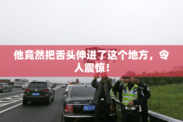 他竟然把舌头伸进了这个地方，令人震惊！