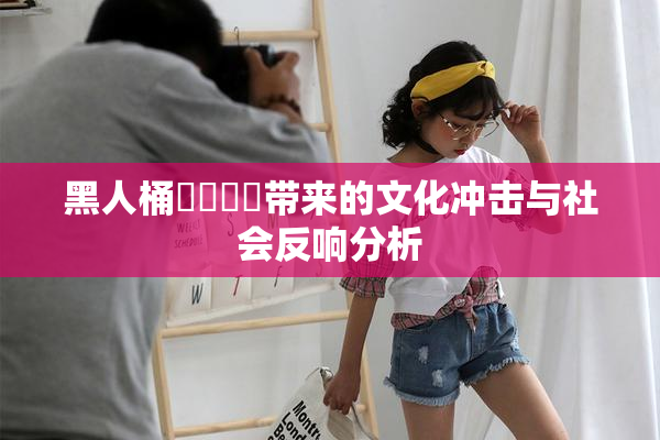 黑人桶❌‌❌‌带来的文化冲击与社会反响分析