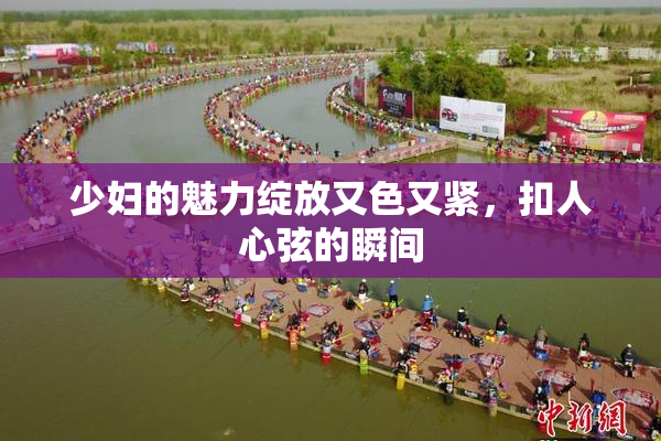 少妇的魅力绽放又色又紧，扣人心弦的瞬间