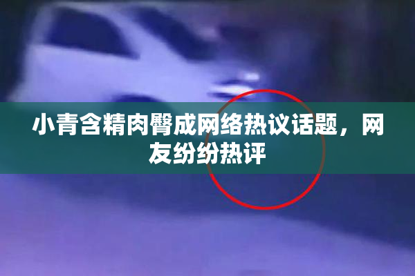 小青含精肉臀成网络热议话题，网友纷纷热评