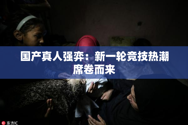 国产真人强弈：新一轮竞技热潮席卷而来