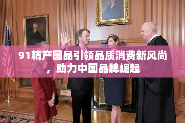 91精产国品引领品质消费新风尚，助力中国品牌崛起