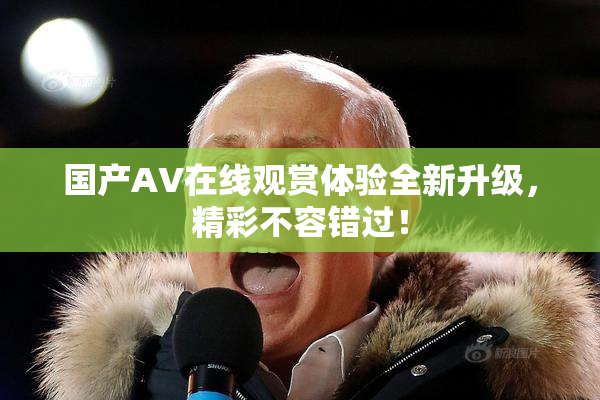 国产AV在线观赏体验全新升级，精彩不容错过！