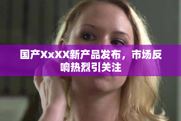国产XxXX新产品发布，市场反响热烈引关注