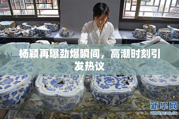杨颖再曝劲爆瞬间，高潮时刻引发热议