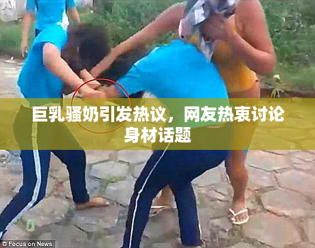 巨乳骚奶引发热议，网友热衷讨论身材话题