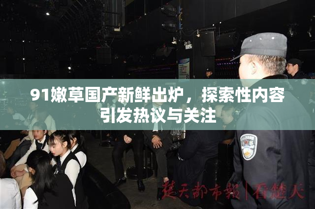 91嫩草国产新鲜出炉，探索性内容引发热议与关注