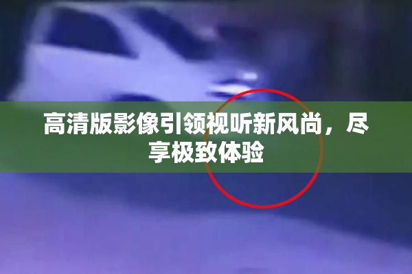高清版影像引领视听新风尚，尽享极致体验