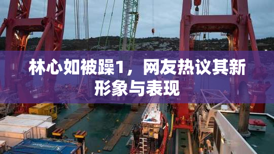 林心如被躁1，网友热议其新形象与表现