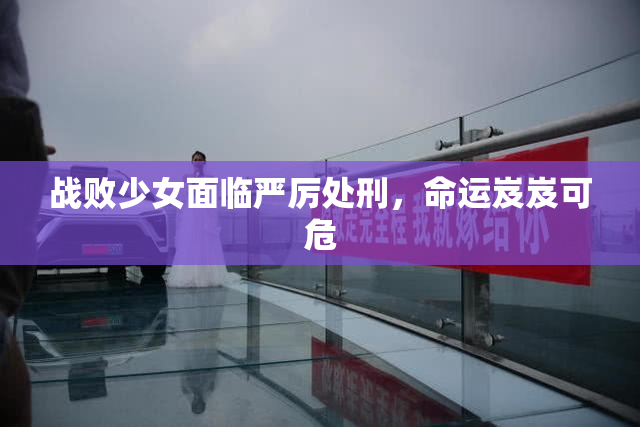 战败少女面临严厉处刑，命运岌岌可危