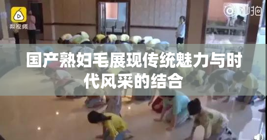 国产熟妇毛展现传统魅力与时代风采的结合