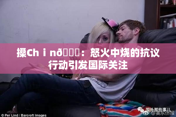 搡Chⅰn🈚：怒火中烧的抗议行动引发国际关注