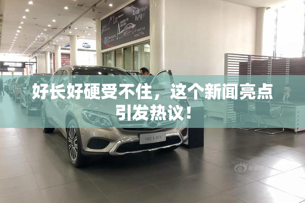 好长好硬受不住，这个新闻亮点引发热议！