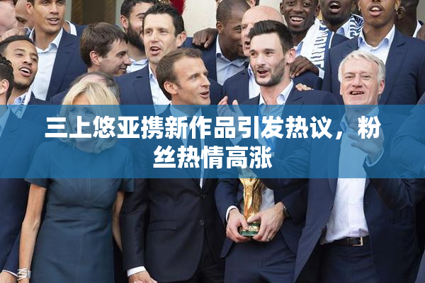 三上悠亚携新作品引发热议，粉丝热情高涨
