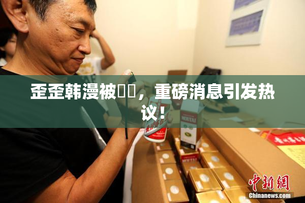 歪歪韩漫被❌‌，重磅消息引发热议！
