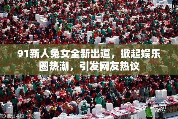91新人兔女全新出道，掀起娱乐圈热潮，引发网友热议