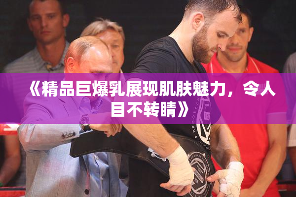 《精品巨爆乳展现肌肤魅力，令人目不转睛》