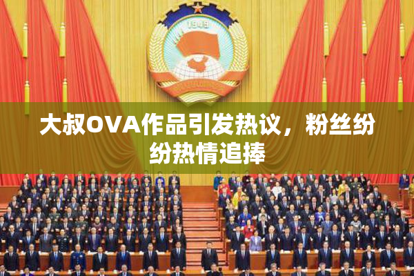 大叔OVA作品引发热议，粉丝纷纷热情追捧