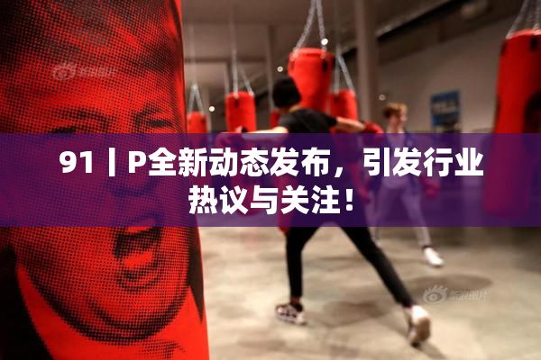 91丨P全新动态发布，引发行业热议与关注！