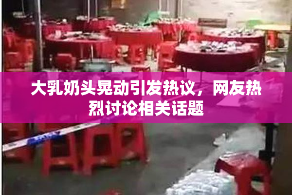 大乳奶头晃动引发热议，网友热烈讨论相关话题