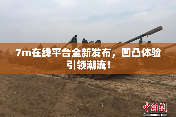 7m在线平台全新发布，凹凸体验引领潮流！