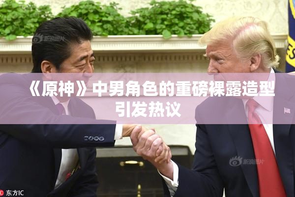《原神》中男角色的重磅裸露造型引发热议