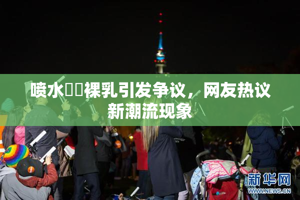 喷水❌‌裸乳引发争议，网友热议新潮流现象