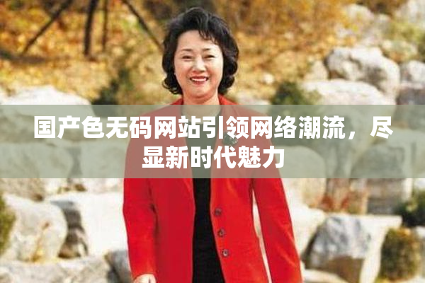 国产色无码网站引领网络潮流，尽显新时代魅力