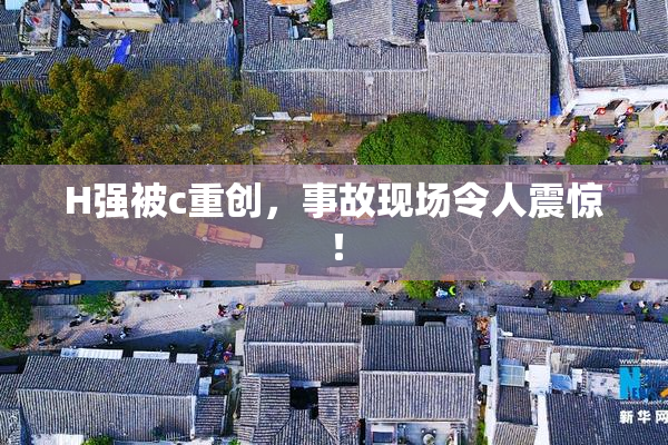 H强被c重创，事故现场令人震惊！