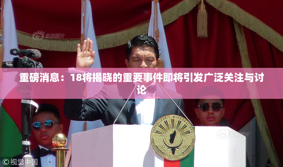 重磅消息：18将揭晓的重要事件即将引发广泛关注与讨论