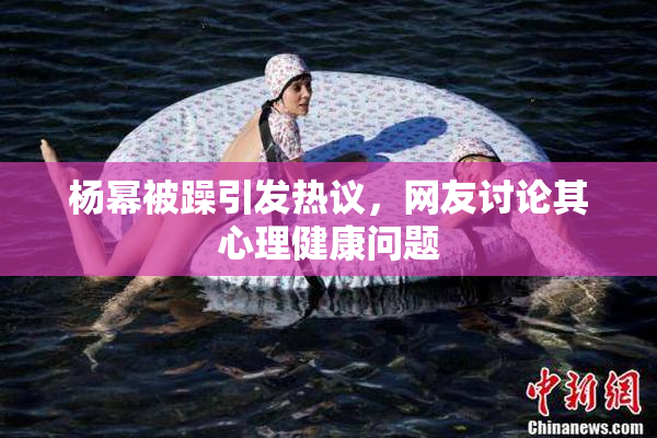 杨幂被躁引发热议，网友讨论其心理健康问题