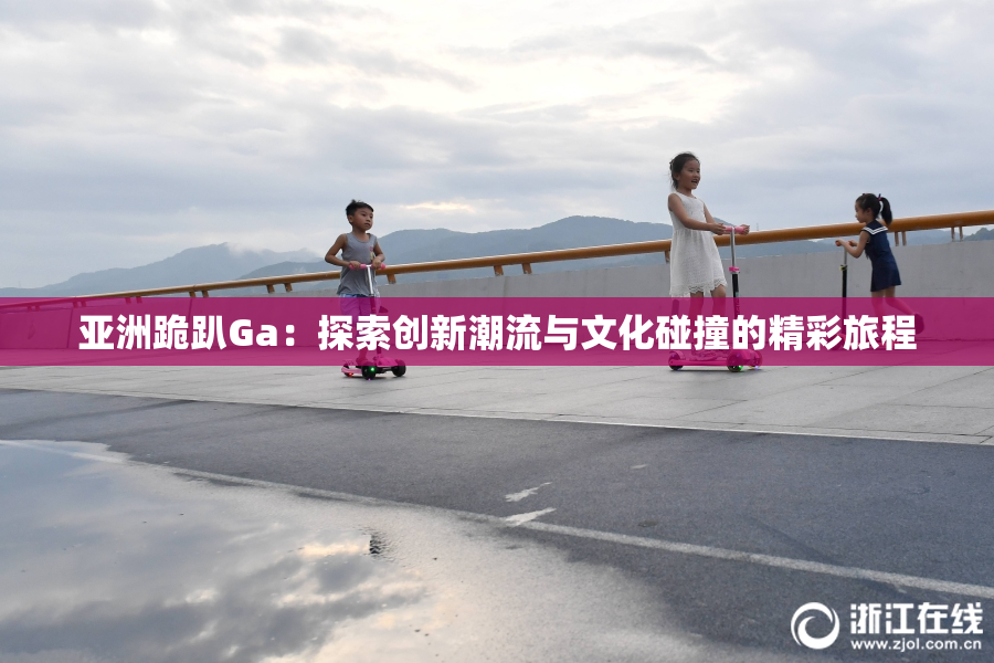 亚洲跪趴Ga：探索创新潮流与文化碰撞的精彩旅程