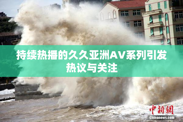 持续热播的久久亚洲AV系列引发热议与关注
