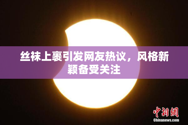 丝袜上裹引发网友热议，风格新颖备受关注