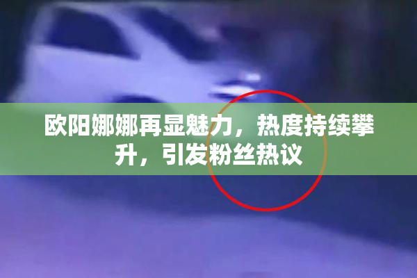 欧阳娜娜再显魅力，热度持续攀升，引发粉丝热议