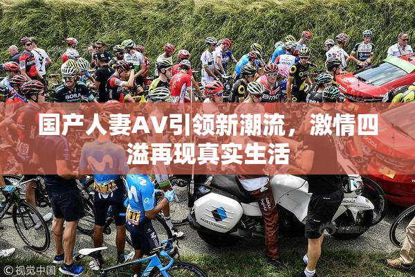国产人妻AV引领新潮流，激情四溢再现真实生活