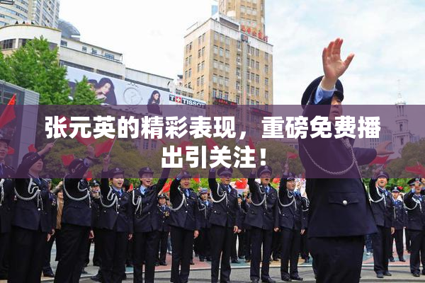 张元英的精彩表现，重磅免费播出引关注！