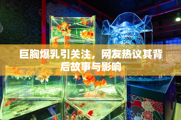 巨胸爆乳引关注，网友热议其背后故事与影响