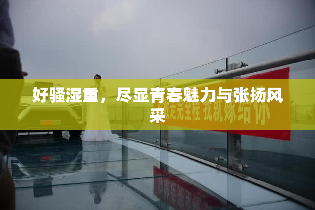 好骚湿重，尽显青春魅力与张扬风采