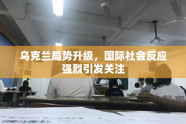 乌克兰局势升级，国际社会反应强烈引发关注