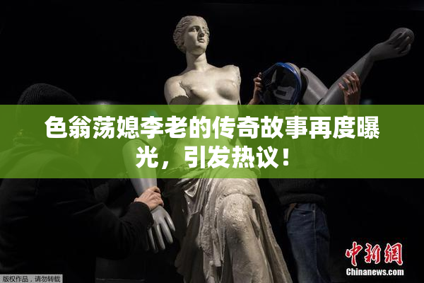 色翁荡媳李老的传奇故事再度曝光，引发热议！