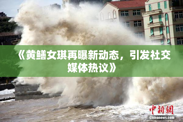 《黄鳝女琪再曝新动态，引发社交媒体热议》