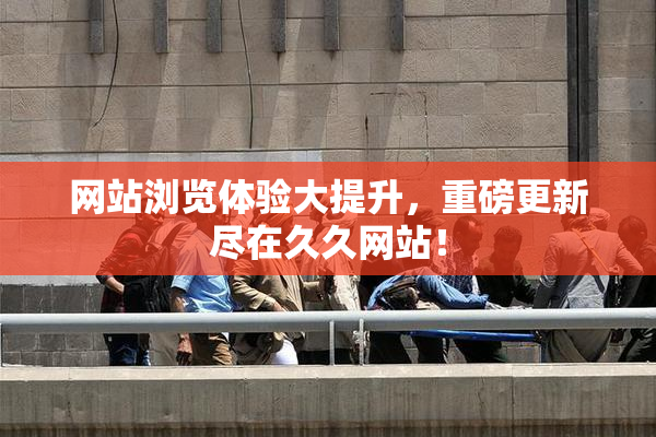 网站浏览体验大提升，重磅更新尽在久久网站！