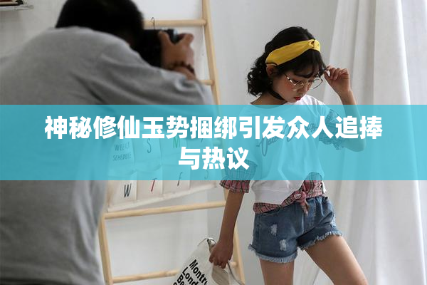 神秘修仙玉势捆绑引发众人追捧与热议