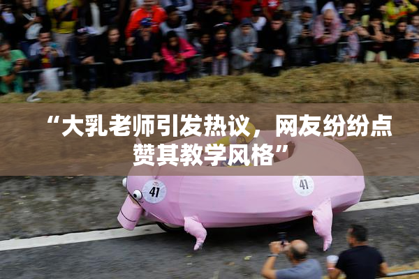 “大乳老师引发热议，网友纷纷点赞其教学风格”