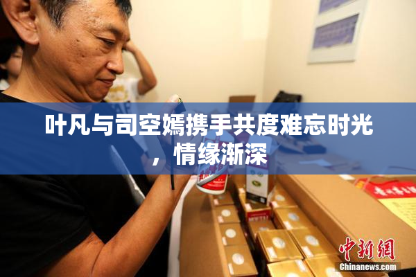 叶凡与司空嫣携手共度难忘时光，情缘渐深